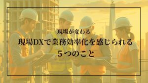現場が劇的に変わる！現場DXで業務効率化を感じられる５つのこと