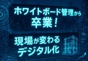 建設現場のデジタル化のススメ！ホワイトボード管理の課題と解決策